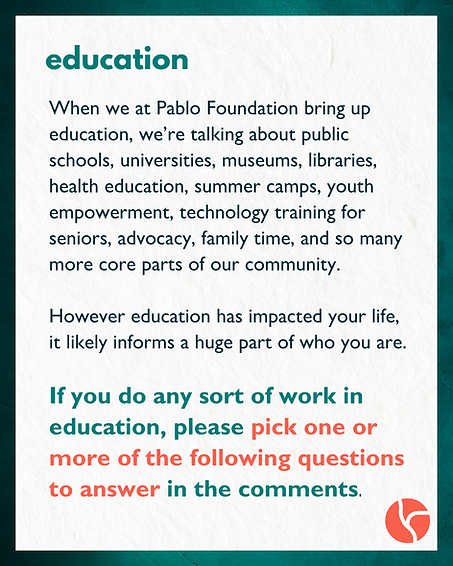 When we at Pablo Foundation bring up education, we’re talking about public schools, universities, museums, libraries, health education, summer camps, youth empowerment, technology training for seniors, advocacy, family time, and so many more core parts of our community. However education has impacted your life, it likely informs a huge part of who you are. If you do any sort of work in education, please pick one or more of the following questions to answer in the comments.