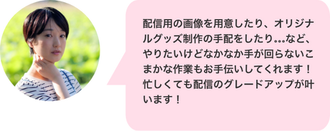 「落ち着いた雰囲気でスマートフォンを見る女性ライバーの顔写真」
配信用の画像を用意したり、オリジナルグッズ制作の手配をしたり…など、やりたいけどなかなか手が回らないこまかな作業もお手伝いしてくれます!忙しくても配信のグレードアップが叶います!