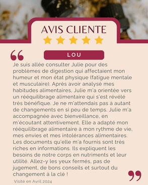 Avis de Lou : "Je suis allée consulter Julie pour des problèmes de digestion qui affectaient mon humeur et mon état physique (fatigue mentale et musculaire). Après avoir analysé mes habitudes alimentaires, Julie m’a orientée vers un rééquilibrage alimentaire qui s’est révélé très bénéfique. Je ne m’attendais pas à autant de changements en si peu de temps. Julie m’a accompagnée avec bienveillance, en m’écoutant attentivement. Elle a adapté mon rééquilibrage alimentaire à mon rythme de vie, mes envies et mes intolérances alimentaires. Les documents qu’elle m’a fournis sont très riches en informations. Ils expliquent les besoins de notre corps en nutriments et leur utilité. Allez-y les yeux fermés, pas de jugement, de bons conseils et surtout du changement à la clé !"