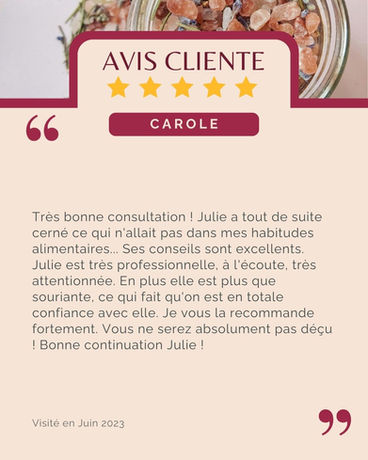 Avis de Carole : "Très bonne consultation ! Julie a tout de suite cerné ce qui n'allait pas dans mes habitudes alimentaires... Ses conseils sont excellents. Julie est très professionnelle, à l'écoute, très attentionnée. En plus elle est plus que souriante, ce qui fait qu'on est en totale confiance avec elle. Je vous la recommande fortement. Vous ne serez absolument pas déçu ! Bonne continuation Julie !