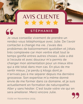 Avis de Stéphanie : "Je vous conseille vivement de prendre un rendez-vous téléphonique avec Julie. De l'avoir contacter à changé ma vie. J'avais des problèmes de ballonnement quotidien et j'étais très complexée car mon ventre était tout le temps gonflé entres autres choses. Julie a été à l'ecoute et avec douceur m'a permis de changer mon alimentation pour un mieux être qui a été total dans mon cas. En plus de me sentir mieux, j'ai perdu 5 kilogs dont je n'arrivais pas à me séparer depuis ma dernière grossesse. Son expertise m'a même donné envie de me former dans ce domaine, et je suis actuellement en formation de naturopathie. Aller y sans hésiter. C'est toute votre vie qui en sera ameliorer. Merci encore Julie."