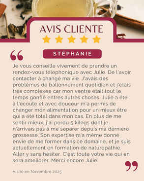 Avis de Stéphanie : "Je vous conseille vivement de prendre un rendez-vous téléphonique avec Julie. De l'avoir contacter à changé ma vie. J'avais des problèmes de ballonnement quotidien et j'étais très complexée car mon ventre était tout le temps gonflé entres autres choses. Julie a été à l'ecoute et avec douceur m'a permis de changer mon alimentation pour un mieux être qui a été total dans mon cas. En plus de me sentir mieux, j'ai perdu 5 kilogs dont je n'arrivais pas à me séparer depuis ma dernière grossesse. Son expertise m'a même donné envie de me former dans ce domaine, et je suis actuellement en formation de naturopathie. Aller y sans hésiter. C'est toute votre vie qui en sera ameliorer. Merci encore Julie."