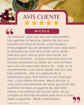 Avis de Nicole : "Je remercie ,Julie, qui est une naturopathe , très gentille ,à l'écoute, donne de très bon conseils en soins et suivie ..c'est toujours encourageant qu'une personne nous aide dans le domaine du bien être et de notre santé.. précieux pour elle et pour son travail, qui servira à d'autres.. Je peux vous dire pour les futures arrivantes ou celles qui vont arrivées que vous ne serez pas déçue de , Julie. Je la recommande ,vous serez épaté..moi j'en suis très contente , elle m'a apporté de la satisfaction pour moi même ce qui n'est pas rien....c'est même énorme.. Merci encore ,à Julie pour ces moments de soins qui m'ont fait vraiment du bien..et apporte du bien être même si le chemin est encore long ..ce qui compte ce sont les résultats que vous m'avez aidés à apporter . Belle continuation "