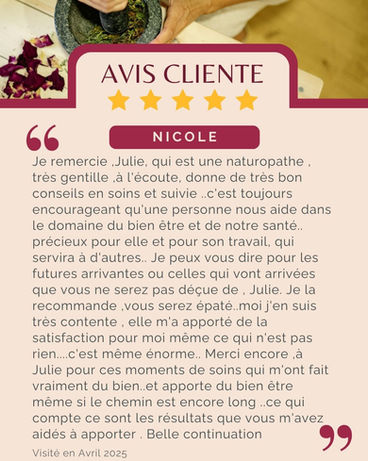 Avis de Nicole : "Je remercie ,Julie, qui est une naturopathe , très gentille ,à l'écoute, donne de très bon conseils en soins et suivie ..c'est toujours encourageant qu'une personne nous aide dans le domaine du bien être et de notre santé.. précieux pour elle et pour son travail, qui servira à d'autres.. Je peux vous dire pour les futures arrivantes ou celles qui vont arrivées que vous ne serez pas déçue de , Julie. Je la recommande ,vous serez épaté..moi j'en suis très contente , elle m'a apporté de la satisfaction pour moi même ce qui n'est pas rien....c'est même énorme.. Merci encore ,à Julie pour ces moments de soins qui m'ont fait vraiment du bien..et apporte du bien être même si le chemin est encore long ..ce qui compte ce sont les résultats que vous m'avez aidés à apporter . Belle continuation "