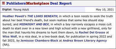 Publishers Marketplace Deal Report. Digital: Young Adult. May 10, 2021. Heather Powell's THE LIARS BENEATH, in which a teen needs to seek the truth about her best friend's death, but soon realizes that some lies should stay buried; and MIDNIGHT AND BEX, in which a boy narrowly escapes a mass cult death to start over in a new town and high school with a new girlfriend, only for the man that haunts his dreams to hunt them down, to Rachel Del Grosso at Wise Wolf, in a nice deal, in a two-book deal, for publication in spring 2022 and fall 2022, by Jemiscoe Chambers-Black at Andrea Brown Literary Agency (NA).