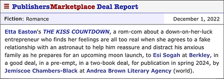 Etta Easton's THE KISS COUNTDOWN, a rom-com about a down-on-her-luck entrepreneur who finds her feelings are all too real when she agrees to a fake relationship with an astronaut to help him reassure and distract his anxious family as he prepares for an upcoming moon launch, to Esi Sogah at Berkley, in a good deal, in a pre-empt, in a two-book deal, for publication in spring 2024, by Jemiscoe Chambers-Black at Andrea Brown Literary Agency (world).