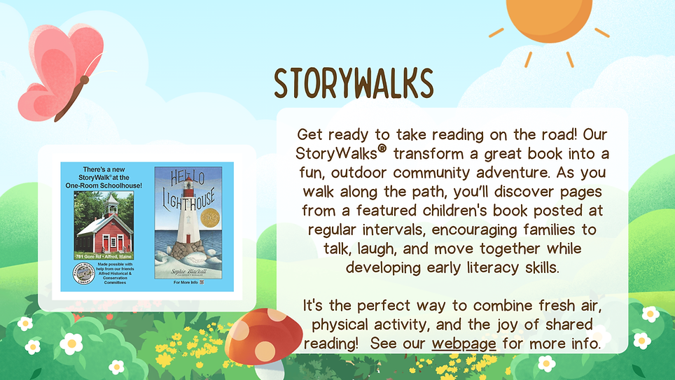 Get ready to take reading on the road! Our StoryWalks® transform a great book into a fun, outdoor community adventure. As you walk along the path, you’ll discover pages from a featured children's book posted at regular intervals, encouraging families to talk, laugh, and move together while developing early literacy skills.

It's the perfect way to combine fresh air, physical activity, and the joy of shared reading!  See our webpage for more info.