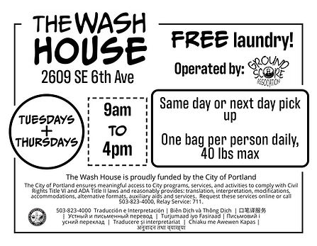 Flyer that reads: The Wash House, 2609 SE 6th Ave. Free Laundry! Operated by Ground Score Association. Tuesdays and Thursdays 9 am to 4 pm. Same day or next day pick up. One bag per person daily, 40 lbs max. The Wash House is proudly funded by the City of Portland. The City of Portland ensures meaningful access to City programs, services, and activities to comply with Civil Rights Title VI and ADA Title II laws and reasonably provides: translation, interpretation, modifications, accommodations, alternative formats, auxiliary aids and services. Request these services online or call 503-823-4000, Relay Service: 711. 503-823-4000 Traducción e Interpretación | Biên Dịch và Thông Dịch | 口笔译服务 | Устный и письменный перевод | Turjumaad iyo Fasiraad | Письмовий і усний переклад | Traducere și interpretariat | Chiaku me Awewen Kapas | अनुवादन तथा व्याख्या