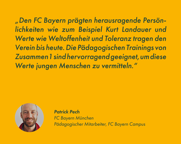 "Den FC Bayern prägten herausragende Persönlichkeiten wie zum Beispiel Kurt Landauer und Werte wie Weltoffenheit und Toleranz tragen den Verein bis heute. Die Pädagogischen Trainings von Zusammen1 sind hervorragend geeignet, um diese Werte jungen Menschen zu vermitteln."