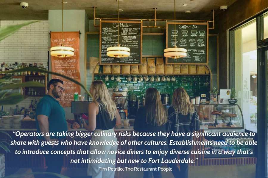 Quote from Tim Petrillo: 'Operators are taking bigger culinary risks because they have a significant audience to share with guests who have knowledge of other cultures. Establishments need to introduce concepts that allow novice diners to enjoy diverse cuisine in a way that’s not intimidating but new to Fort Lauderdale.'