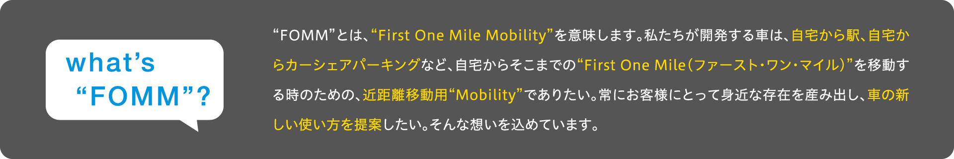 FOMMとは、First One Mile Mobilityを意味します。私たちが開発する車は、自宅から駅、自宅からカーシェアパーキングなど、自宅からそこまでのFirst One Mile(ファースト・ワン・マイル)を移動する時のための、近距離移動用Mobilityでありたい。常にお客様にとって身�近な存在を産み出し、車の新しい使い方を提案したい。そんな想いを込めています。