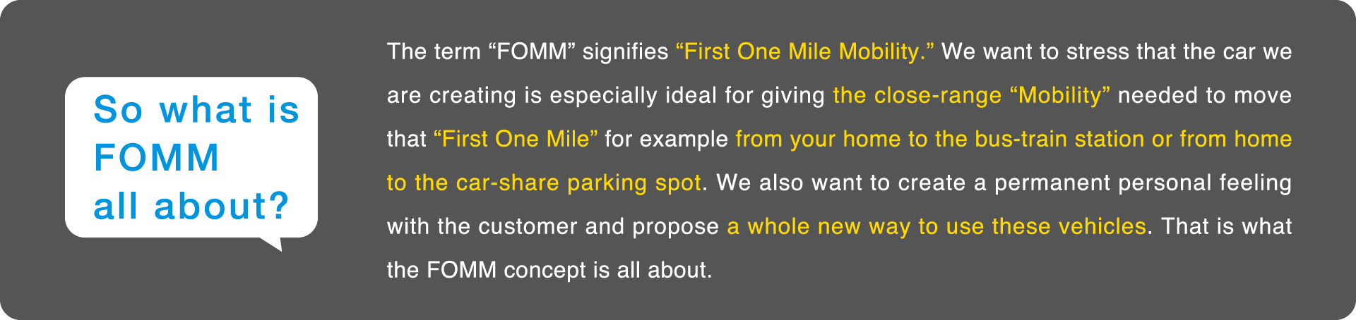 FOMMとは、First One Mile Mobilityを意味します。私たちが開発する車は、自宅から駅、自宅からカーシェアパーキングなど、自宅からそこまでのFirst One Mile(ファースト・ワン・マイル)を移動する時のための、近距離移動用Mobilityでありたい。常にお客様にとって身近な存在を産み出し、車の新しい使い方を提案したい。そんな想いを込めています。