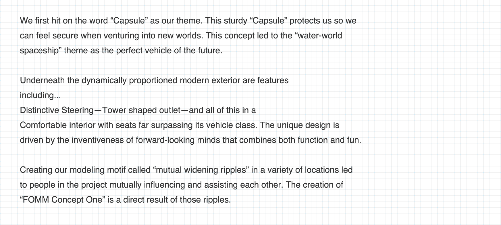 私たちが最初に共有したキーワードは、「カプセル」。頑丈な「カプセル」に守られた私たちは、余裕を持ち新しい世界へと踏み出すことができる。そして、この未来へと進む乗り物にふさわしい、「水の星の宇宙船」というテーマを見出した。キネティックなプロポーションを持つモダンなエクステリアの内部には、特徴的なステアリング。  タワー型のアウトレット。  そして、クラスを超えたシートを持つ快適なインテリア。機能と遊び心を融合させ、探求心を駆り立てるデザインを施した。「響きあう波紋」という造形モチーフを様々な場所に施すことで、このプロジェクトに触れた人々が互いに影響しあい、広がり、成長していくーそんなメッセージを込められた、「FOMM コンセプト One」が誕生した。