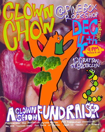 Clown Chow:
A Clown Show Fundraiser!
Thursday Dec. 4th @ 9pm
Clown Chow is a fundraiser for Bushwick Ayuda Mutua.
$15 Suggested Donation.
No one turned away for lack for funds.
Featuring 🍅
Matt Hammond
@matthammondyo
Michael Thomas Kennedy
@unsureofmyname
Leon Masin
@leonmasin0
Glenn Blurton
@glenn.blurton
Alexey
@alexeynovikov
Andy Needham
@andy__needham
Brooke Ferris
@songstars
Kevin Allen
@kevin.j.allen
Surriya Colleen Ahmad
@emergencyimprov
Kento Morita
@kento.nyc
Mismatch the Clown
@mismatch_the_clown
Eric/Erin Short
@ericisshort
Ariel
@guppp