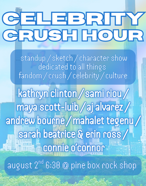 CELEBRITY CRUSH HOUR 3!
Saturday, Aug 2, 6:30PM 
Free RSVP 
Tumblr users, Wattpad readers, and stan account havers unite for a show that proves that fandom is the key to culture and community. 

Join us at Pine Box Rock Shop on August 2nd for a show dedicated to this under-appreciated pillar of american culture. Each comic will deliver their version of an ode to fandom/celebrity crush-dom and its part in culture as a whole. Get ready to laugh as they CRUSH Bring all of your friends, grab a drink (or seven), and dream of whoever was your lock screen in middle school <3

Featuring ⭐️
Kathryn Clinton
Sami Riou
Maya Scott-Luib
AJ Alvarez
Andrew Bourne 
Mahalet Tegenu
Sarah Beatrice
Erin Ross
Connie O'Conner