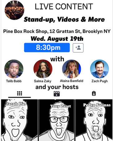 LIVE CONTENT: A Comedy Show!
Wednesday, Aug. 19th at 8:30 PM
Comedians Tony Zaret, Pedro Salinas, and Jacob Lie present a night of shareable, snackable, and binge-worthy content for you to enjoy IRL. Featuring stand-up, video screenings, and more.
Featuring ✨
Tony Zaret @tonyzaret
Pedro Salinas @pedrosalinascomedy
Jacob Lie @jacobhlie
Babb @talibbabb
Salma Zaky @salmazaky_
Alaina Bamfield @alainabamfield
Zach Pugh @pughzachman