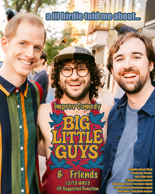 Improv Comedy with Big Little Guys & Friends
Monday December 15th @ 8:15 PM
Suggested Donation
A little birdie told me New York City's best improv comedy teams are doing a show. Catch them before they migrate for the winter!
Featuring! ⭐️
Big Slime Improv
@bigslime.improv
Downtown Sicko Torture Squad
@downtownsickotorturesquar
Dave Ocean
@realdaveocean
Frank Flaherty
@frankyousomuch_
Chris Fitzgerald
@cfbirdman647