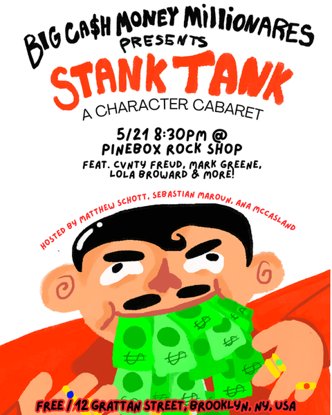 Big Cash Money Millionaires Presents:
Stank Tank (A Character Cabaret)
Thursday May 21st at 8:30
Matthew Schott, Sebastian Maroun, and Ana McCasland are putting together a comedy character stank tank to ask: who get da cash money bag?
Matthew Schott @thesagaoftheshiningemblem , Sebastian Maroun @sebassssss , and Ana McCasland @anamccoolguy are the Cash Money Millionares and they are here to get some ideas for their stank tank! Comedians will be bringing out their best characters to procure the coveted BIG WET CASH MONEY BAG.