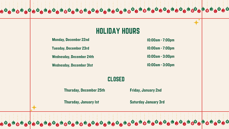 Holiday Hours
Monday, December 22nd, 10am -7:00pm
Tuesday, December 23rd, 10am -7pm
Wednesday, December 24th 10am - 3pm
Wednesday, December 31st 10am - 3pm
Closed
Thursday, December 25th
Thursday, January 1st
Friday, January 2nd
Saturday, Januay 3rd
