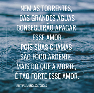 Amor tão grande, amor tão forte,   Amor suave, amor sem fim.  Que a própria morte, transforma em vida  Abraço eterno de Deus em mim    Nem as torrentes, das grandes águas   conseguirão apagar esse amor  Pois suas chamas são fogo ardente,   mais do que a morte, é tão forte esse amor.    De abraço esmagante, de ausência torturante.  De noite e luz é feito esse amor!  De dor incomparável, consolo inestimável.  De vida e cruz é feito esse amor.