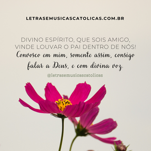 Divino Espírito, que sois amigo, vinde louvar o Pai dentro de nós! Convosco em mim, somente assim, consigo falar a Deus, e com divina voz. 1. Aconchegais como se fosse um ninho, convosco o Pai, o Filho em tal união. Que Deus é único sem ser sozinho: são três amando num só coração.