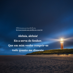 Aleluia, aleluia!  Aleluia, aleluia!    Solo: Eis a serva do Senhor,  Coro: eis a serva do Senhor.    Solo: Que em mim venha cumprir-se  Coro: que em mim venha cumprir-se    Solo: tudo quanto me disseste,  Coro: tudo quanto me disseste!