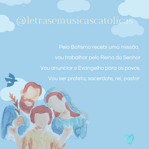 1.Pelo Batismo recebi uma missão, vou trabalhar pelo Reino do Senhor Vou anunciar o Evangelho para os povos. Vou ser profeta, sacerdote, rei, pastor. Vou anunciar a boa nova de Jesus. Como profeta recebi essa missão Aonde eu for serei fermento, sal e luz, levando a todos a mensagem de cristão.
