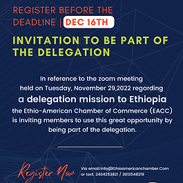 In reference to the zoom meeting held on Tuesday, November 29,2022 regarding a delegation mission to Ethiopia the Ethio-American Chamber of Commerce (EACC) is inviting members to use this great opportunity by being part of the delegation. All interested member participants, must registered by December 16, 2022 Register: Via email ~  info@ethioamericanchamber.com 
                      or text  ~ 2404253821  /  3012548219 Company name 
 Participant name 
 Title 
 Address 
 Mob 
 ................................................ 
 Delegates qualification 1. Member of EACC 
 2. Minimum two years in business with good standing 
 3. Ready to invest in Ethiopia