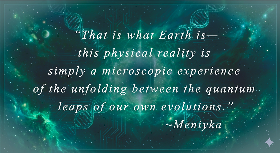 Quote from Meniyka: That is what Earth is— this physical reality is simply a microscopic experience of the unfolding between the quantum leaps of our own evolutions