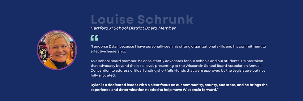 A woman with short blond hair smiling in a yellow jacket and black turtleneck.  Louise Schrunk Hartford J1 School District Board Member "l endorse Dylan because I have personally seen his strong organizational skills and his commitment to effective leadership. As a school board member, he consistently advocates for our schools and our students. He has taken that advocacy beyond the local level, presenting at the Wisconsin School Board Association Annual Convention to address critical funding shortfalls-funds that were approved by the Legislature but not fully allocated. Dylan is a dedicated leader with a clear focus on our community, county, and state, and he brings the experience and determination needed to help move Wisconsin forward."
