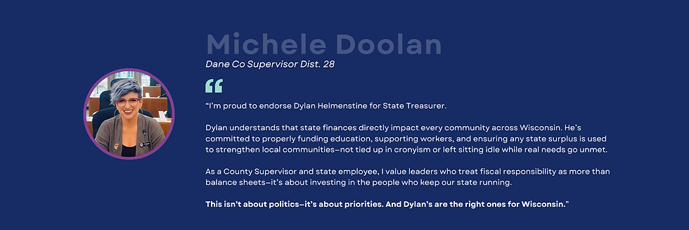 A headshot of a woman with short blue hair parted across her face, pink glasses, wearing a grey cardigan and blank shirt, smiling. Michele Doolan Dane Co Supervisor Dist. 28 "I'm proud to endorse Dylan Helmenstine for State Treasurer. Dylan understands that state finances directly impact every community across Wisconsin. He's committed to properly funding education, supporting workers, and ensuring any state surplus is used to strengthen local communities-not tied up in cronyism or left sitting idle while real needs go unmet. As a County Supervisor and state employee, I value leaders who treat fiscal responsibility as more than balance sheets-it's about investing in the people who keep our state running. This isn't about politics-it's about priorities. And Dylan's are the right ones for Wisconsin."