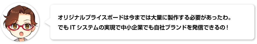 オリジナルプライスボードは今までは大量に製作する必要があったわ。  でもITシステムの実現で中小企業でも自社ブランドを発信できるの！