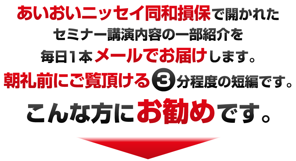 あいおいニッセイ同和損保で開かれたセミナー講演内容の一部紹介を毎日1本メールでお届けします。朝礼前にご覧頂ける3分程度の短編です。こんな方にお勧めです。