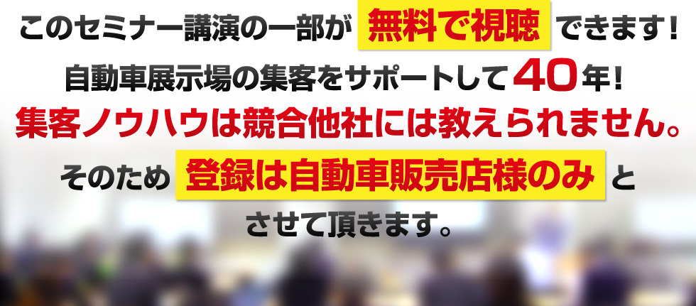 このセミナー講演の一部が無料で視聴できます!自動車展示場の集客をサポートして40年!集客ノウハウは競合他社には教えられません。そのため登録は自動車販売店様のみとさせて頂きます。