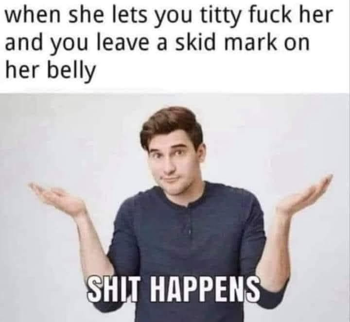 When she lets you titty fuck her & you leave a skid mark on her belly. Shit happens