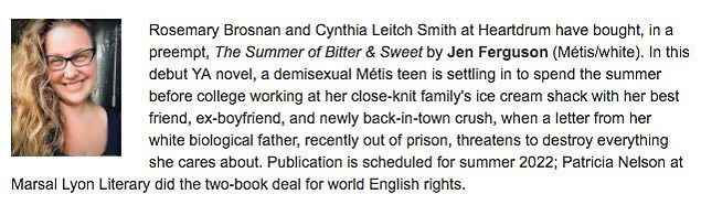 Rosemary Brosnan and Cynthia Leitch Smith at Heartdrum have bough, in a preempt, The Summer of Bitter & Sweet by Jen Ferguson (Métis/white). In this debut YA novel, a demisexual Métis teen is settling in to spend the summer before college working at her close-knit family's ice cream shack with her best friend, ex-boyfriend, and newly back-in-town crush, when a letter from her white biological father, recently out of prison, threatens to destroy everything she cares about. Publication is scheduled for summer 2022; Patricia Nelson at Marsal Lyon Literary did the two-book deal for world English rights.