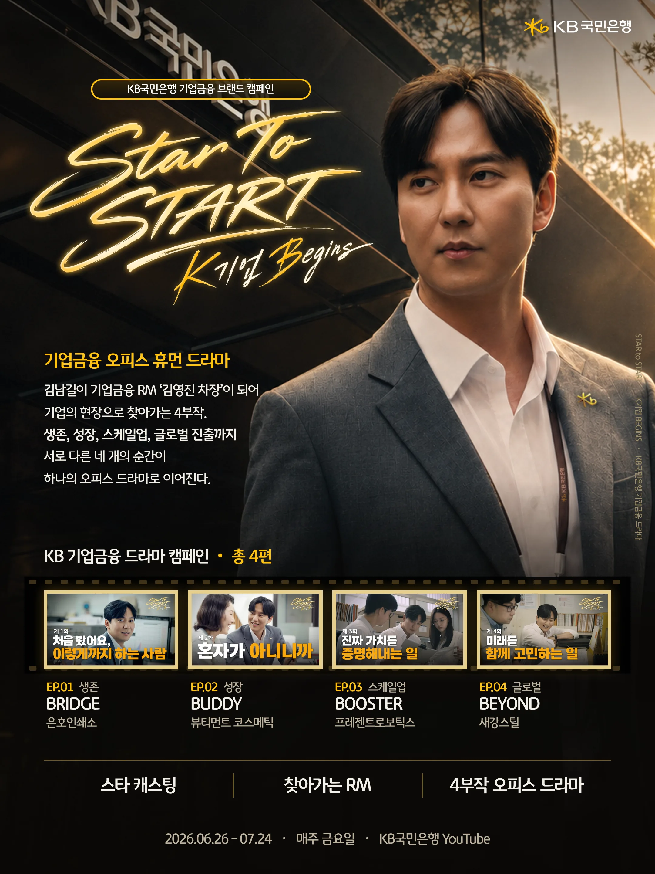 KB국민은행 기업금융 브랜드 캠페인 / STAR to START · K기업 BEGINS · KB국민은행 기업금융 드라마 / 기업금융 오피스 휴먼 드라마 / 김남길이 기업금융 RM ‘김영진 차장’이 되어 기업의 현장으로 찾아가는 4부작. 생존, 성장, 스케일업, 글로벌 진출까지 서로 다른 네 개의 순간이 하나의 오피스 드라마로 이어진다. / KB 기업금융 드라마 캠페인 · 총 4편 / EP.01 생존 BRIDGE 은호인쇄소 / EP.02 성장 BUDDY 뷰티먼트 코스메틱 / EP.03 스케일업 BOOSTER 프레젠트로보틱스 / EP.04 글로벌 BEYOND 새강스틸 / 스타 캐스팅 · 찾아가는 RM · 4부작 오피스 드라마 / 2026.06.26 – 07.24 · 매주 금요일 · KB국민은행 YouTube