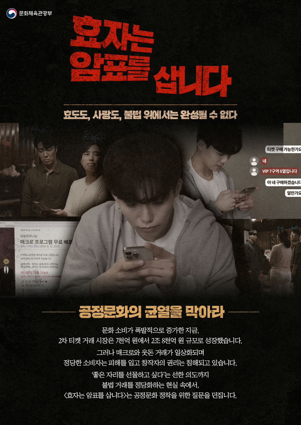 문화체육관광부 효자는 암표를 삽니다 효도, 사랑도 불법 앞에서는 완성될 수 없다 공정문화의 균열을 막아라 문화 소비가 폭발적으로 증가한 지금, 2차 티켓 거래 시장은 7천억 원에서 2조 8천억 원 규모로 성장했습니다