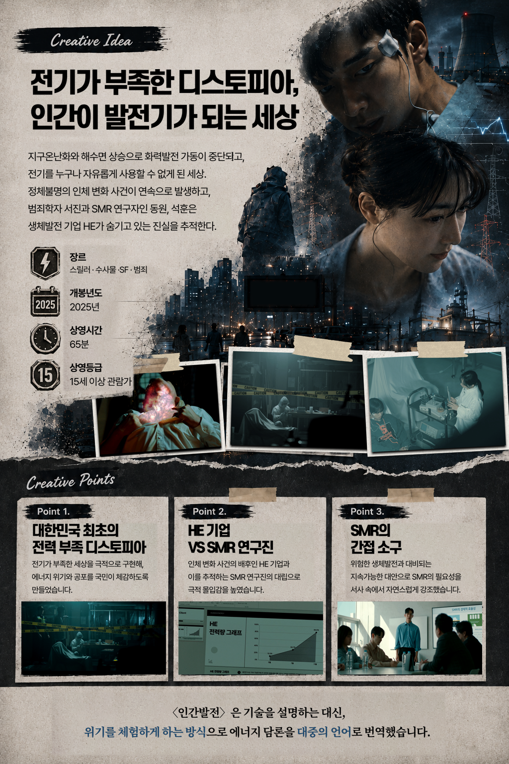 Creative Idea 전기가 부족한 디스토피아, 인간이 발전기가 되는 세상 지구 온난화와 해수면 상승으로 화력발전 가동이 중단되고, 전기를 누구나 자유롭게 사용할 수 없게 된 세상. 정체불명의 인체 변화 사건이 