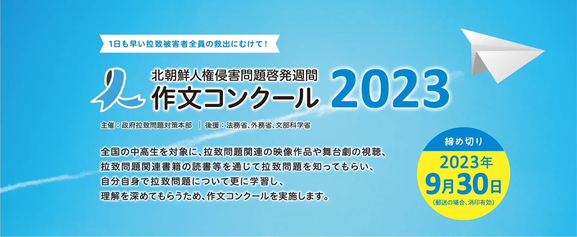 1日も早い拉致被害者全員の救出にむけて!北朝鮮人権侵害問題啓発週間 作文コンクール2023主催:政府拉致問題対策本部|後援:法務省、外務省、文部科学省全国の中高生を対象に、拉致問題関連の映像作品や舞台劇の視聴、拉致問題関連書籍の読書等を通じて拉致問題を知ってもらい、自分自身で拉致問題について更に学習し、理解を深めてもらうため、作文コンクールを実施します。【締め切り】2023年9月30日(郵送の場合、消印有効)