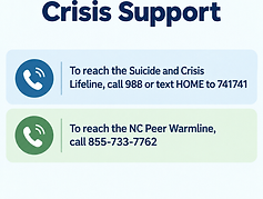 Crisis Support: To Reach the suicide and crisis lifeline, call 988 or text HOME to 741741 
To reach the NC peer Warmline, call 855 733 7762