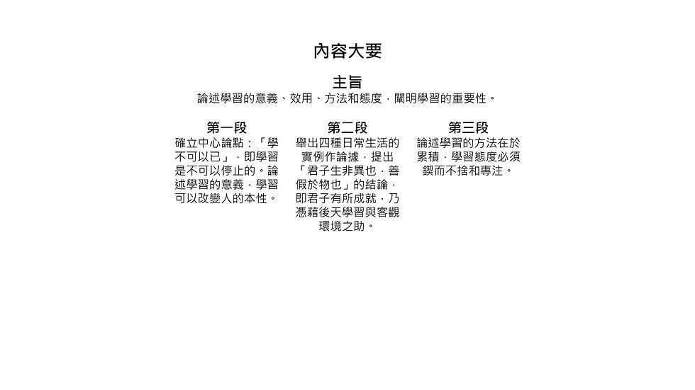 內容大要 主旨 論述學習的意義、效用、方法和態度，闡明學習的重要性。 第一段 確立中心論點：「學 不可以已」，即學習 是不可以停止的。論 述學習的意義，學習 可以改變人的本性。 第二段 舉出四種日常生活的 實例作論據，提出 「君子生非異也，善 假於物也」的結論， 即君子有所成就，乃 憑藉後天學習與客觀 環境之助。 第三段 論述學習的方法在於 累積，學習態度必須 鍥而不捨和專注。
