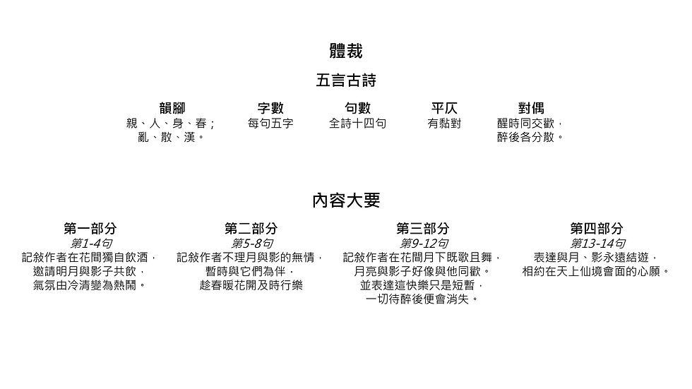 體裁 韻腳 親、人、身、春； 亂、散、漢。 字數 每句五字 句數 全詩十四句 平仄 有黏對 對偶 醒時同交歡， 醉後各分散。 五言古詩 內容大要 第一部分 第1-4句 記敍作者在花間獨自飲酒， 邀請明月與影子共飲， 氣氛由冷清變為熱鬧。 第二部分 第5-8句 記敍作者不理月與影的無情， 暫時與它們為伴， 趁春暖花開及時行樂 第三部分 第9-12句 記敍作者在花間月下既歌且舞， 月亮與影子好像與他同歡。 並表達這快樂只是短暫， 一切待醉後便會消失。 第四部分 第13-14句 表達與月、影永遠結遊， 相約在天上仙境會面的心願。