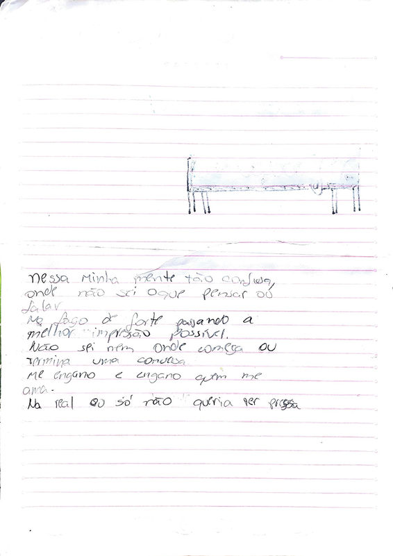 Audiodescrição da Imagem 09
Em folha de caderno pautada em rosa, manuscrito em lápis grafite, na metade inferior da página:
Nessa minha mente tão confusa,
onde não sei o que pensar ou
falar
me faço de forte passando
a melhor impressão possível.
Não sei nem onde começa ou
termina uma conversa
me engano me engano quem me
Ama
na real eu só não queria ser presa ter pressa