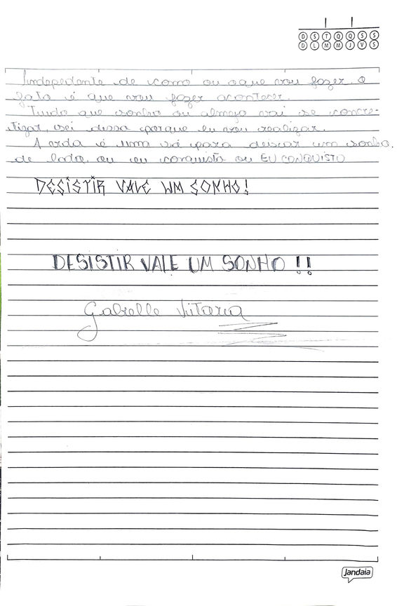 Audiodescrição da Imagem 13
Em folha de caderno pautada em preto, manuscrito em lápis grafite::
Independente de como o que vou fazer, o fato é que vou fazer acontecer.
Tudo que sonho almeja vai se concretizar, sei disso porque eu vou realizar.
A vida é uma só para deixar um sonho
de lado ou eu conquisto ou EU CONQUISTO
desistir vale um sonho!
desistir vale um sonho!!
assinatura