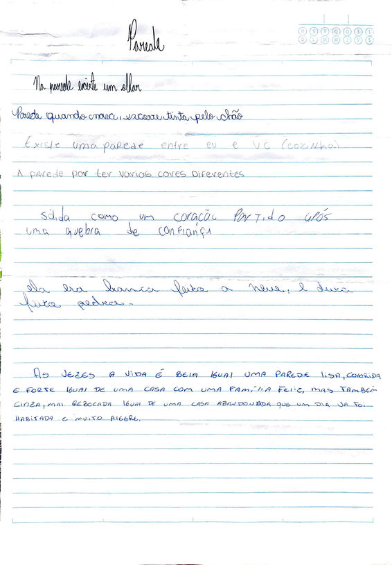 Audiodescrição da Imagem 12
Em folha de caderno pautada em azul, manuscrito em caneta azul, preta e lápis grafite, diversas grafias:
Parede
na parede existe um olhar
parede quando nova escorre tinta pelo chão
existe uma parede entre eu e você (cozinha)
A parede por ter várias pode ter várias cores diferentes
Sólida como um coração partido após uma quebra de confiança
ela era Branca feita a Neve e dura feito pedra
às vezes a vida é bela igual uma parede Lisa colorida e forte igual uma casa com uma família feliz mas também cinza mal rebocada igual de uma casa abandonada que um dia já foi habitada e muito alegre.