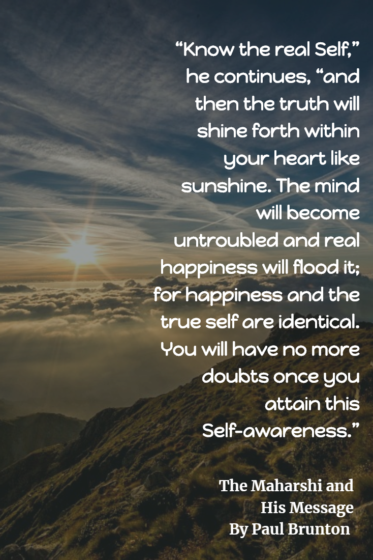 Know the real Self,” he continues, “and then the truth will shine forth within your heart like sunshine. The mind will become untroubled and real happiness will flood it; for happiness and the true self are identical. You will have no more doubts once you attain this Self-awareness.