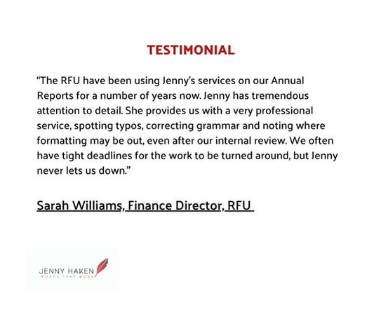 Testimonial
"The RFU have been using Jenny's services on our Annual Reports for a number of years now. Jenny has tremendous attention to detail. She provides us with a very professional service, spotting typos, correcting grammar and noting where formatting may be out, even after our internal review. We often have tight deadlines for the work to be turned around, but Jenny never lets us down." Sarah Williams, Finance Director, RFU
