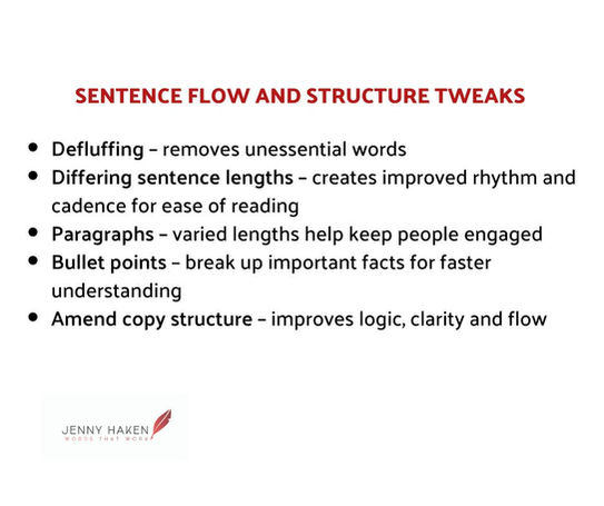 Sentence Flow & Structure Tweaks
Defluffing - removes unessential words
Different sentence lengths - creates improved rhythm and cadence for ease of reading
Paragraphs - varied lengths help keep people engaged
Bullet points - break up important facts for faster understanding
Amend copy structure - improves logic, clarity and flow