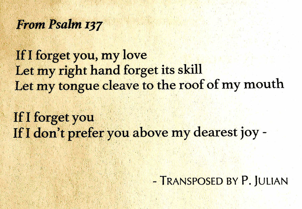 If I forget you, my love, let my right hand forget its skill, Let my tongue cleave to the roof of my mouth, if I don't prefer you above my dearest joy -